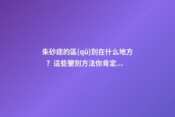 朱砂痣的區(qū)別在什么地方？這些鑒別方法你肯定沒(méi)見(jiàn)過(guò)
